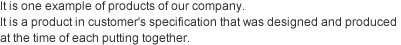 It is one example of products of our company. 
It is a product in customer's specification that was designed and produced at the time of each putting together. 
